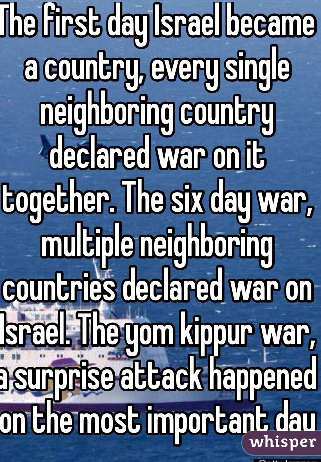 The first day Israel became a country, every single neighboring country declared war on it together. The six day war, multiple neighboring countries declared war on Israel. The yom kippur war, a surprise attack happened on the most important day 