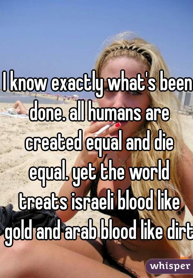 I know exactly what's been done. all humans are created equal and die equal. yet the world treats israeli blood like gold and arab blood like dirt