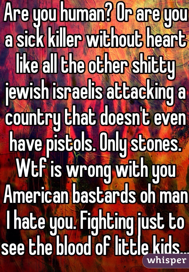 Are you human? Or are you a sick killer without heart like all the other shitty jewish israelis attacking a country that doesn't even have pistols. Only stones. Wtf is wrong with you American bastards oh man I hate you. Fighting just to see the blood of little kids...