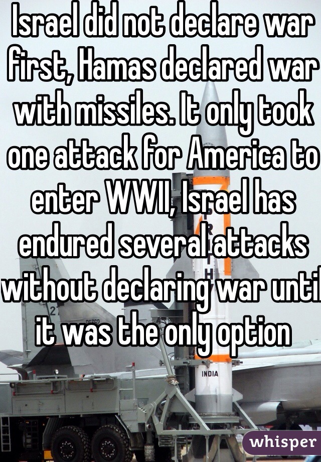 Israel did not declare war first, Hamas declared war with missiles. It only took one attack for America to enter WWII, Israel has endured several attacks without declaring war until it was the only option