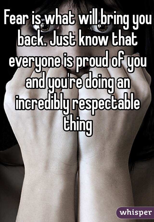 Fear is what will bring you back. Just know that everyone is proud of you and you're doing an incredibly respectable thing