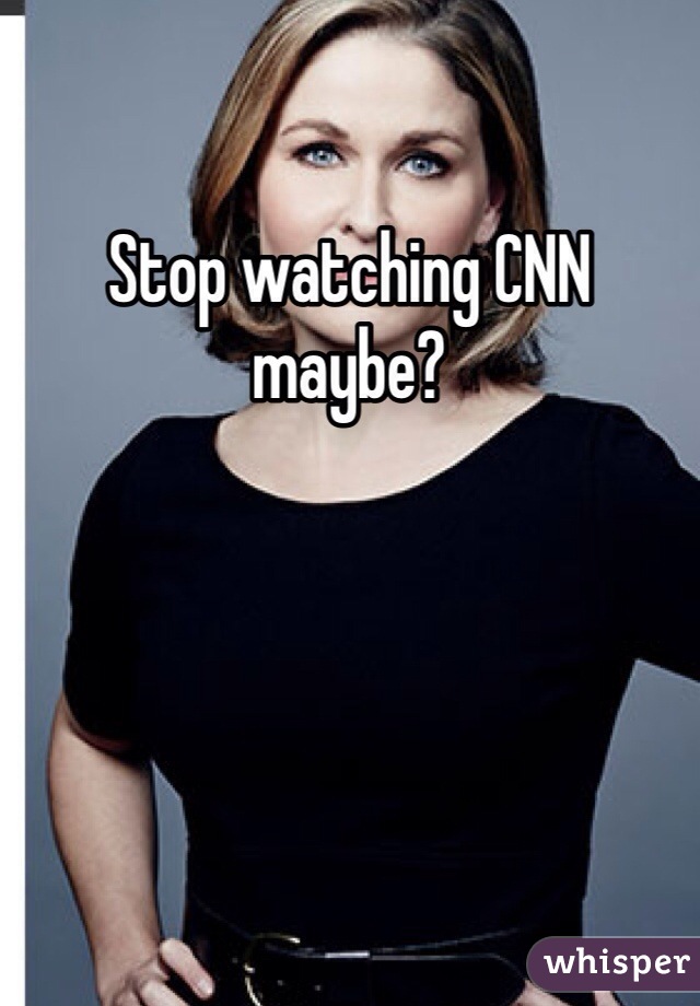 Stop watching CNN maybe?