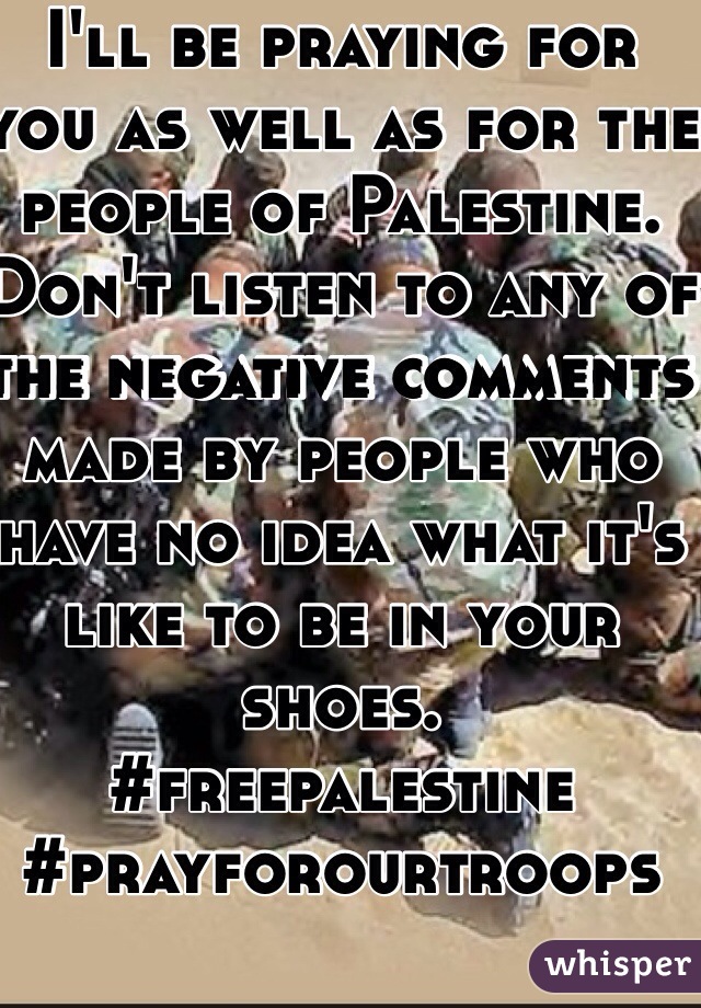 I'll be praying for you as well as for the people of Palestine. Don't listen to any of the negative comments made by people who have no idea what it's like to be in your shoes. 
#freepalestine 
#prayforourtroops 