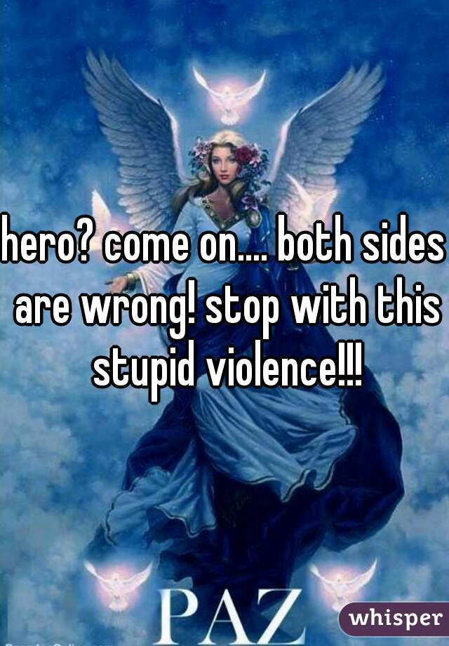 hero? come on.... both sides are wrong! stop with this stupid violence!!!