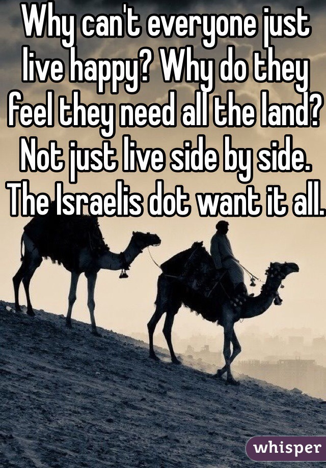 Why can't everyone just live happy? Why do they feel they need all the land? Not just live side by side. The Israelis dot want it all. 