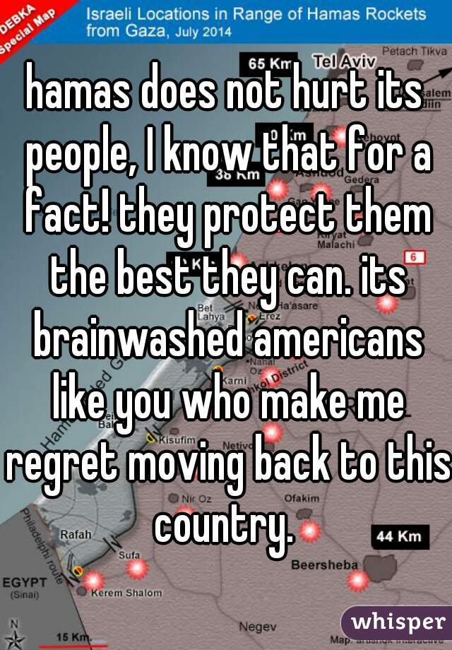 hamas does not hurt its people, I know that for a fact! they protect them the best they can. its brainwashed americans like you who make me regret moving back to this country. 