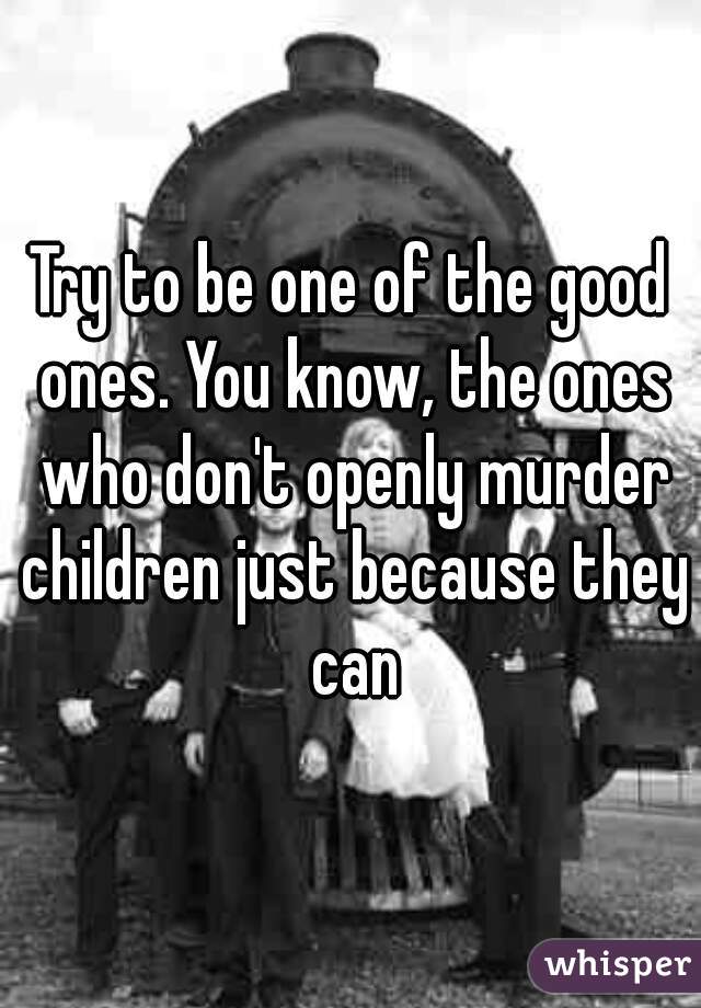 Try to be one of the good ones. You know, the ones who don't openly murder children just because they can