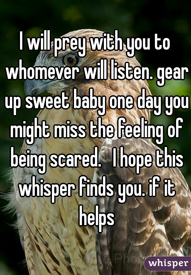 I will prey with you to whomever will listen. gear up sweet baby one day you might miss the feeling of being scared.   I hope this whisper finds you. if it helps