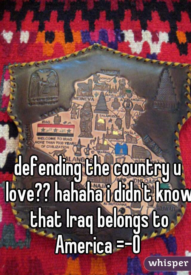 defending the country u love?? hahaha i didn't know that Iraq belongs to America =-O 