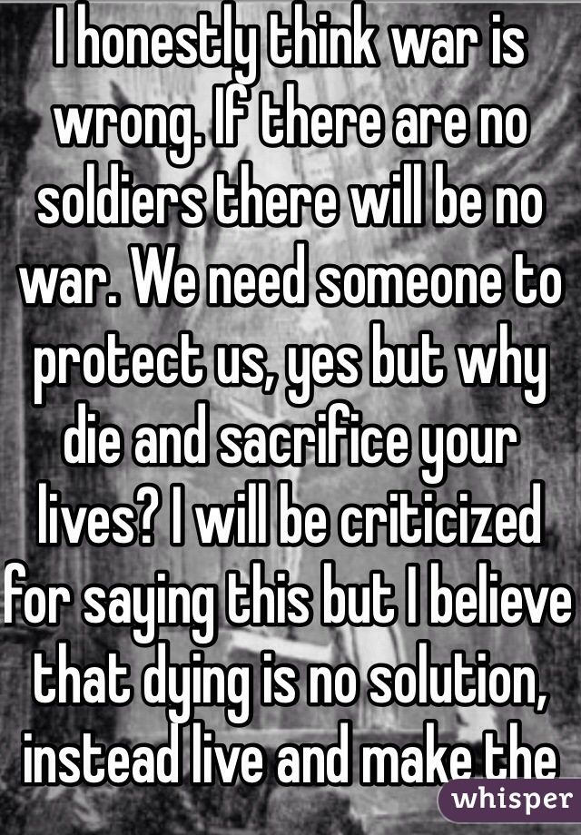 I honestly think war is wrong. If there are no soldiers there will be no war. We need someone to protect us, yes but why die and sacrifice your lives? I will be criticized for saying this but I believe that dying is no solution, instead live and make the world a better place