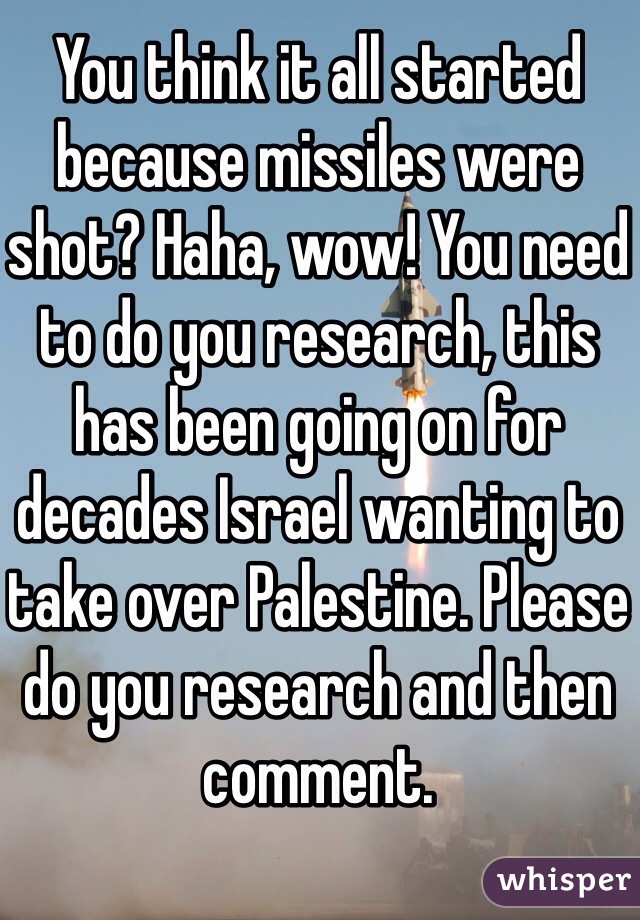 You think it all started because missiles were shot? Haha, wow! You need to do you research, this has been going on for decades Israel wanting to take over Palestine. Please do you research and then comment. 