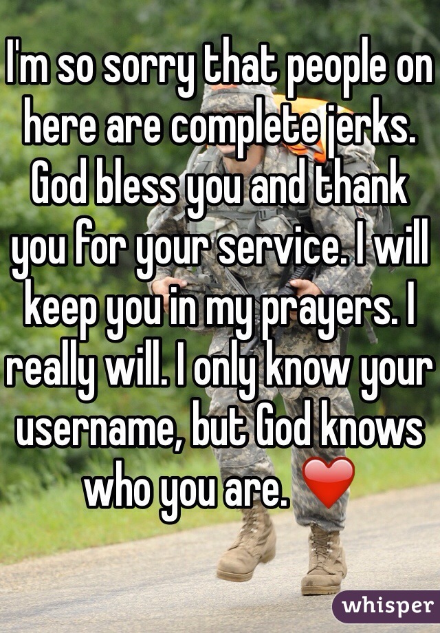 I'm so sorry that people on here are complete jerks. God bless you and thank you for your service. I will keep you in my prayers. I really will. I only know your username, but God knows who you are. ❤️