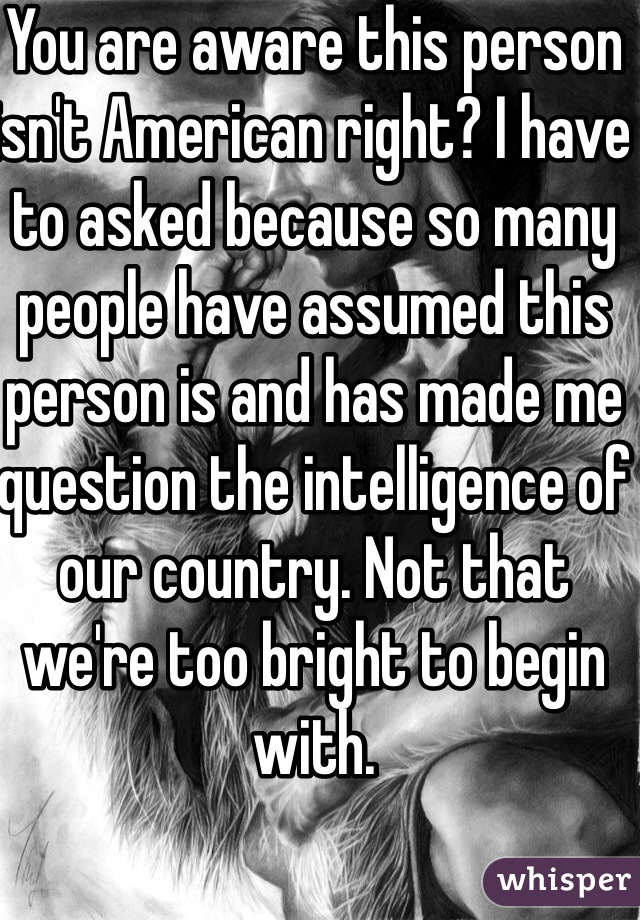 You are aware this person isn't American right? I have to asked because so many people have assumed this person is and has made me question the intelligence of our country. Not that we're too bright to begin with.