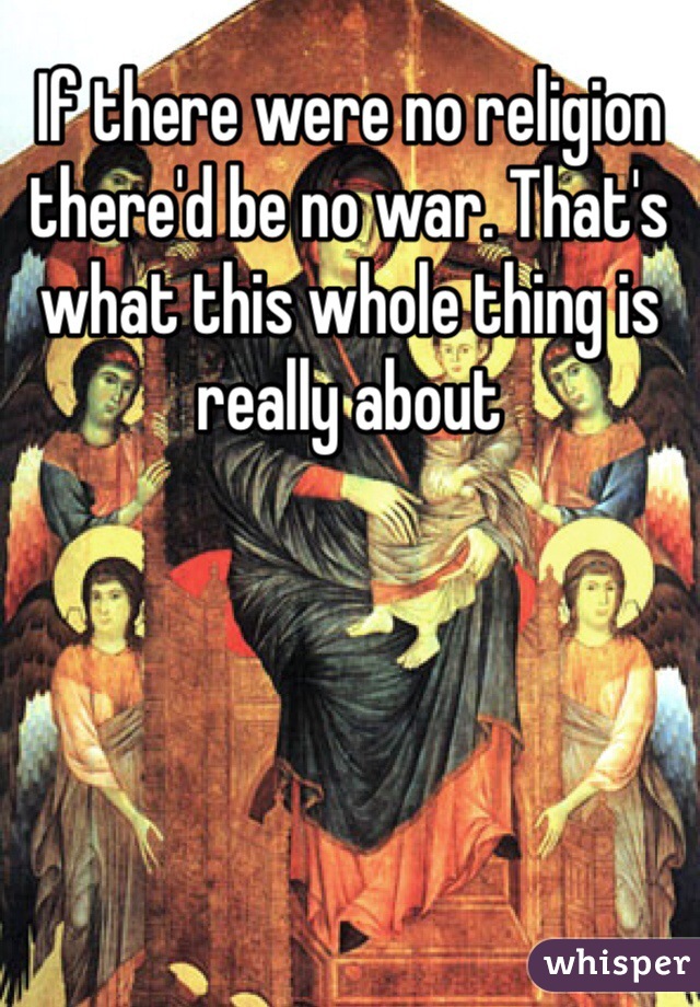 If there were no religion there'd be no war. That's what this whole thing is really about