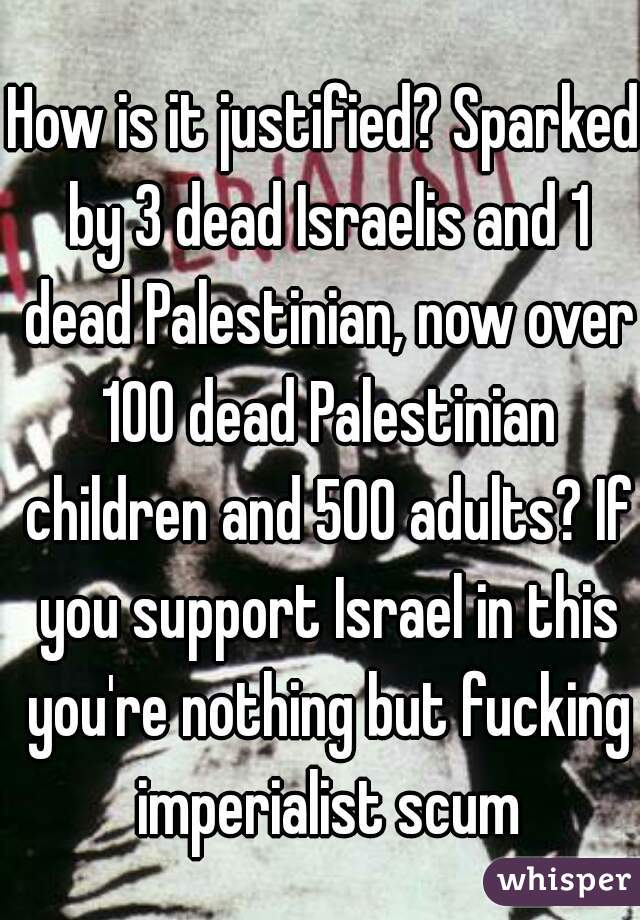 How is it justified? Sparked by 3 dead Israelis and 1 dead Palestinian, now over 100 dead Palestinian children and 500 adults? If you support Israel in this you're nothing but fucking imperialist scum