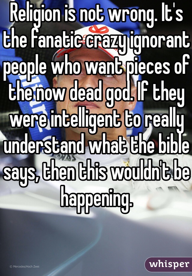 Religion is not wrong. It's the fanatic crazy ignorant people who want pieces of the now dead god. If they were intelligent to really understand what the bible says, then this wouldn't be happening. 