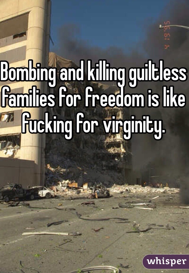 Bombing and killing guiltless families for freedom is like fucking for virginity.