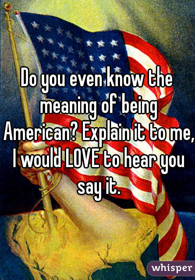 Do you even know the meaning of being American? Explain it to me, I would LOVE to hear you say it.