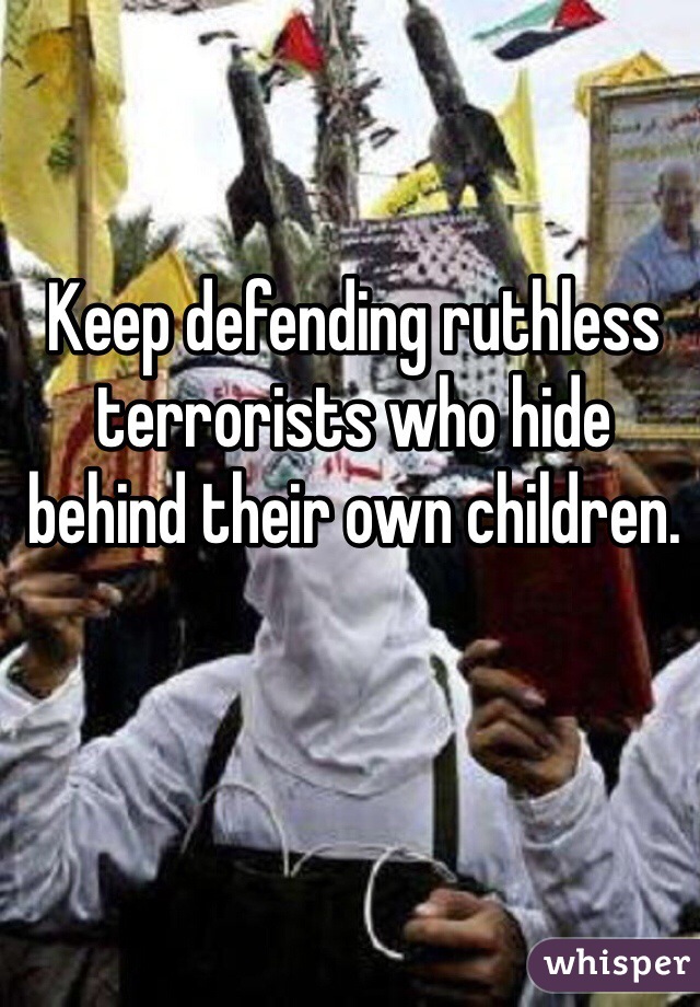 Keep defending ruthless terrorists who hide behind their own children. 