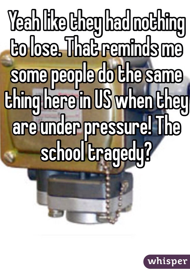 Yeah like they had nothing to lose. That reminds me some people do the same thing here in US when they are under pressure! The school tragedy?