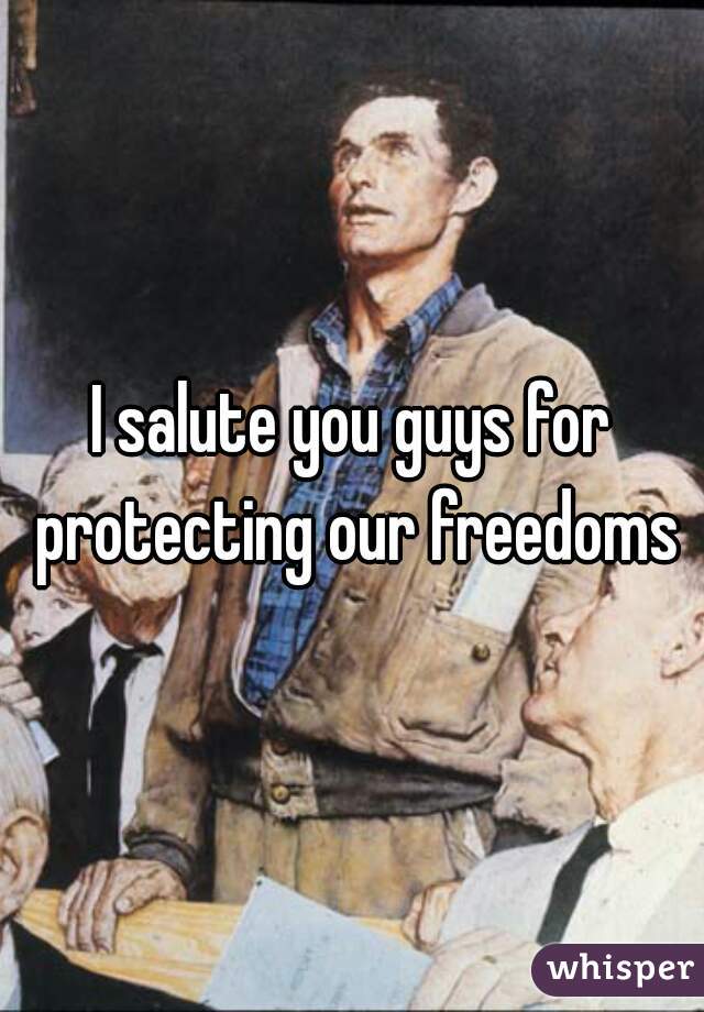 I salute you guys for protecting our freedoms