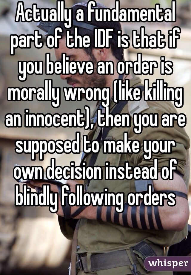 Actually a fundamental part of the IDF is that if you believe an order is morally wrong (like killing an innocent), then you are supposed to make your own decision instead of blindly following orders