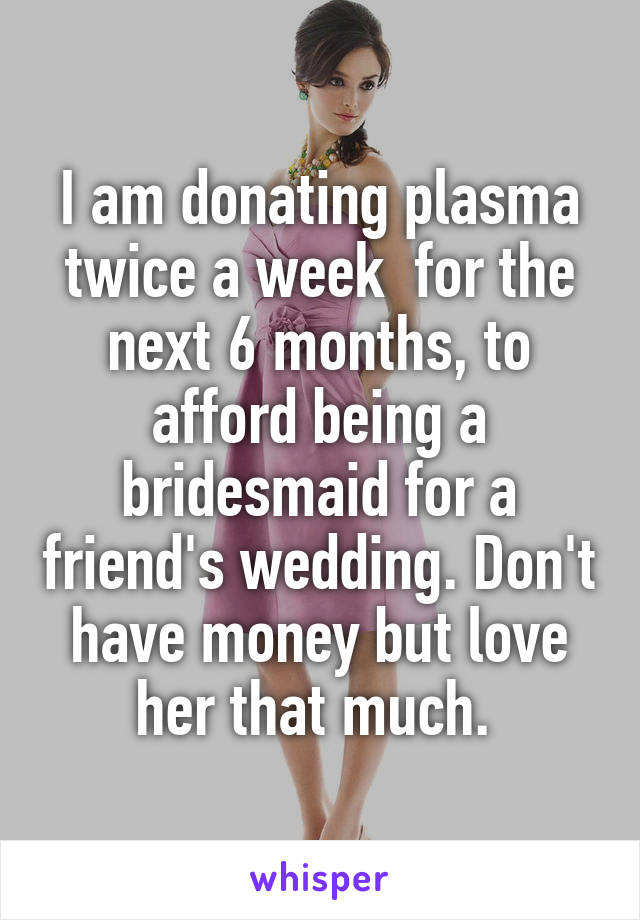 I am donating plasma twice a week  for the next 6 months, to afford being a bridesmaid for a friend's wedding. Don't have money but love her that much. 