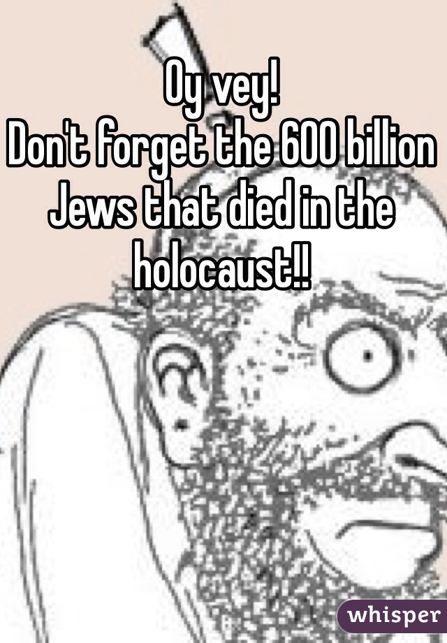 Oy vey! 
Don't forget the 600 billion Jews that died in the holocaust!!