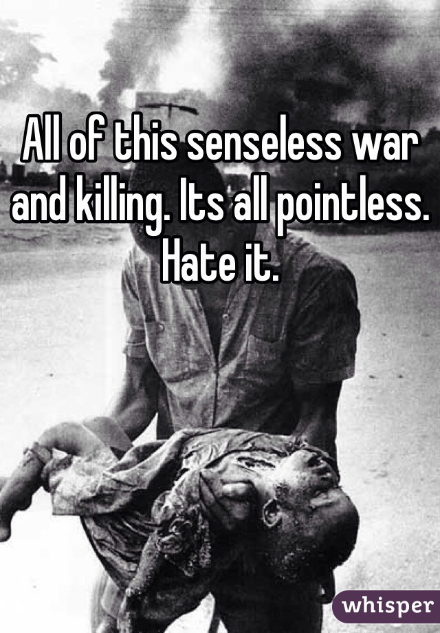 All of this senseless war and killing. Its all pointless. Hate it.