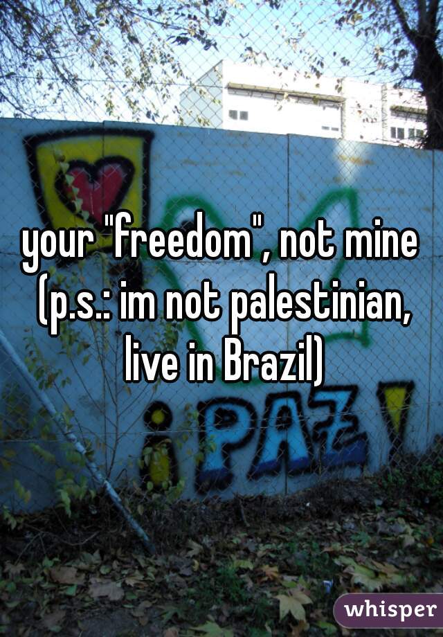 your "freedom", not mine (p.s.: im not palestinian, live in Brazil)