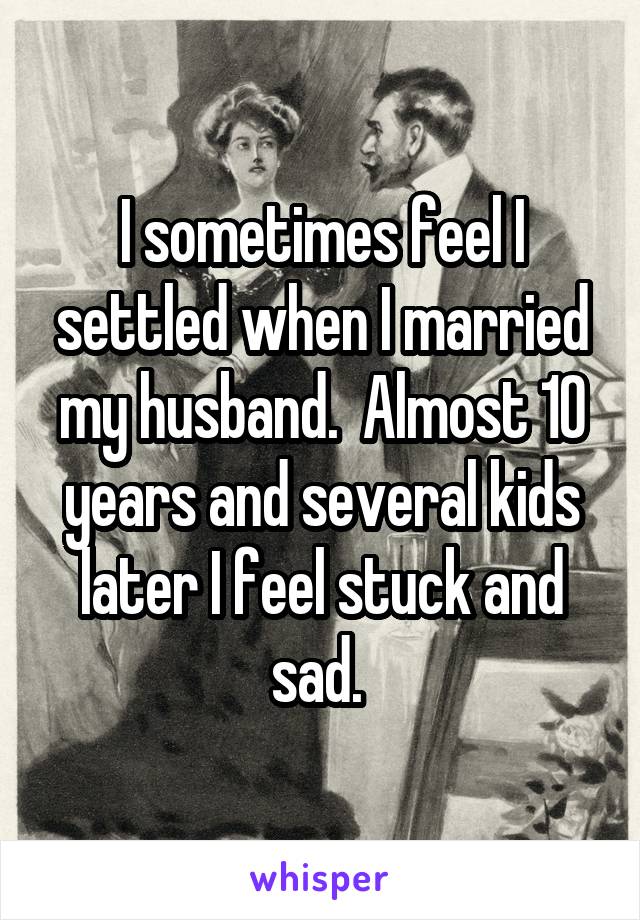 I sometimes feel I settled when I married my husband.  Almost 10 years and several kids later I feel stuck and sad. 