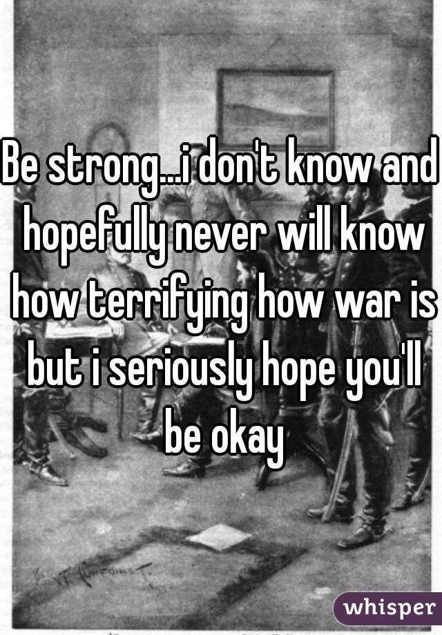 Be strong...i don't know and hopefully never will know how terrifying how war is but i seriously hope you'll be okay