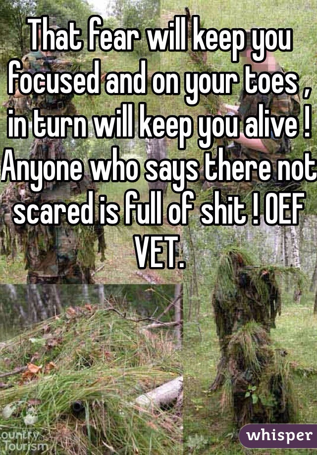 That fear will keep you focused and on your toes , in turn will keep you alive ! Anyone who says there not scared is full of shit ! OEF VET.