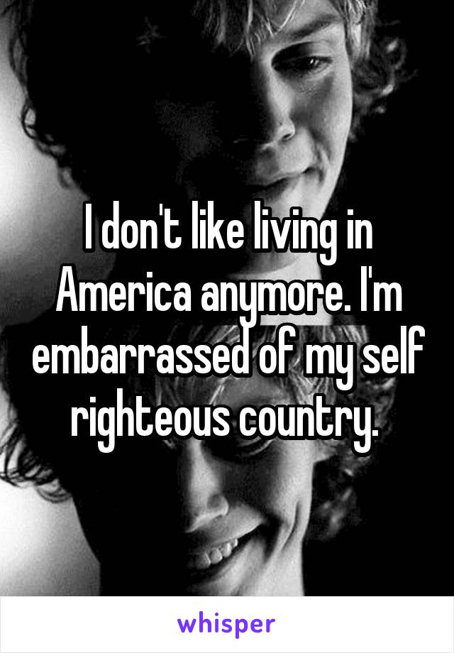 I don't like living in America anymore. I'm embarrassed of my self righteous country. 