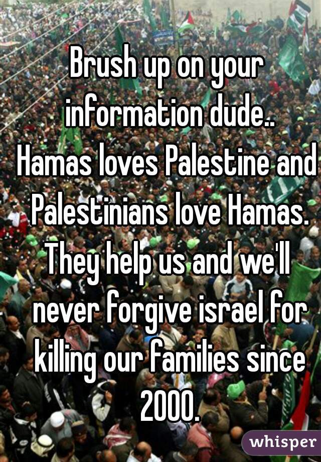 Brush up on your information dude..
Hamas loves Palestine and Palestinians love Hamas.
They help us and we'll never forgive israel for killing our families since 2000.