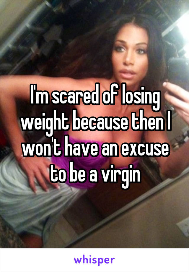 I'm scared of losing weight because then I won't have an excuse to be a virgin