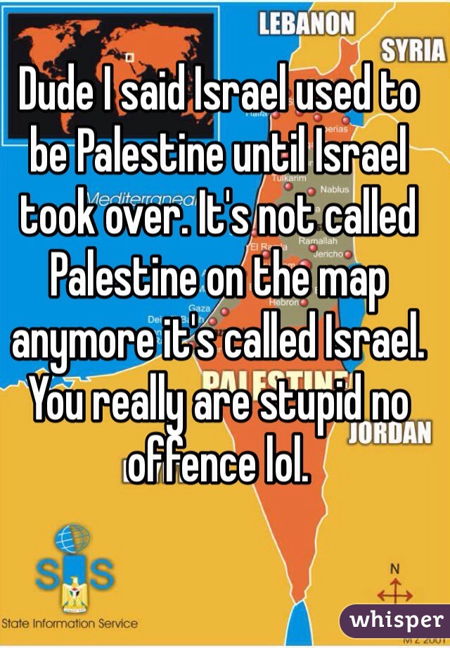 Dude I said Israel used to be Palestine until Israel took over. It's not called Palestine on the map anymore it's called Israel. You really are stupid no offence lol. 