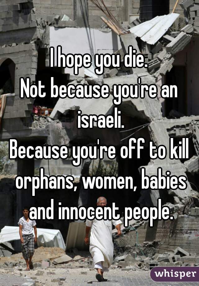 I hope you die.
Not because you're an israeli.
Because you're off to kill orphans, women, babies and innocent people.
 