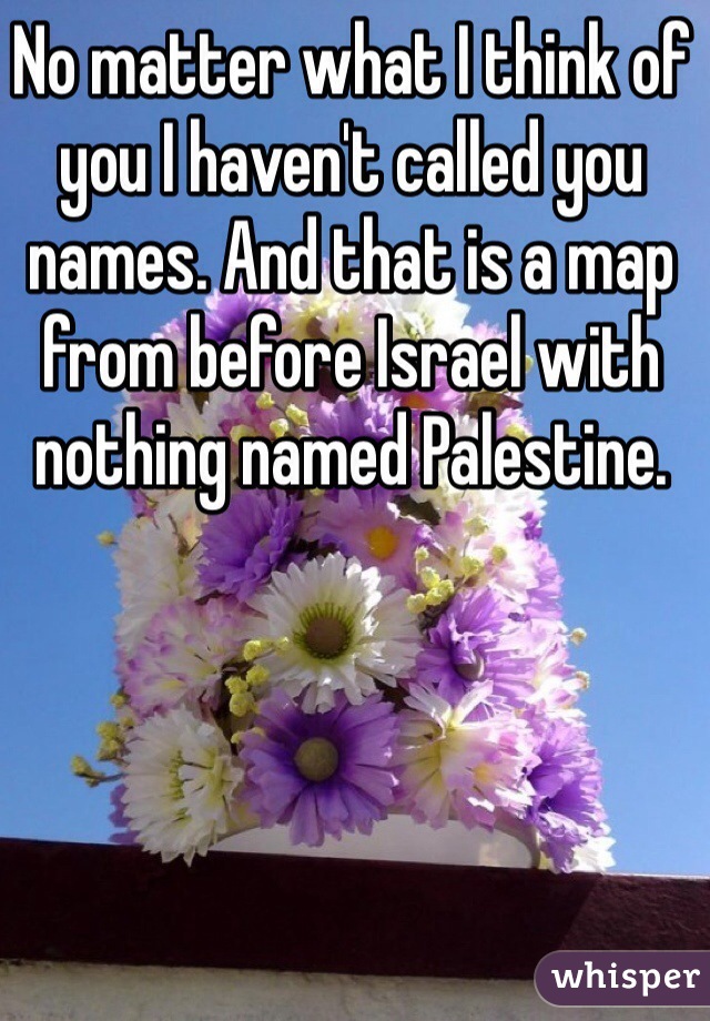 No matter what I think of you I haven't called you names. And that is a map from before Israel with nothing named Palestine. 