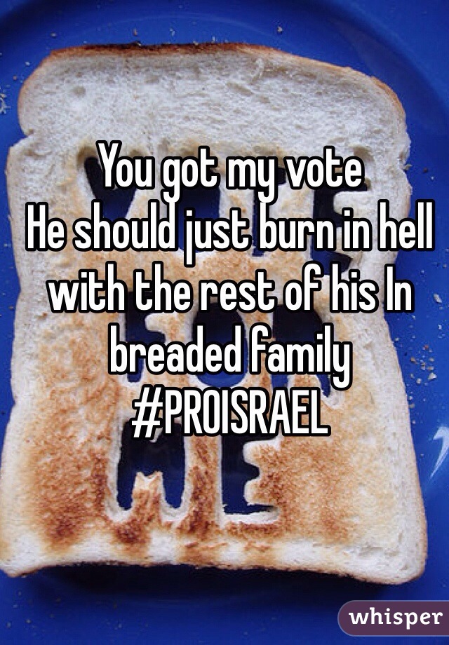 You got my vote 
He should just burn in hell with the rest of his In breaded family 
#PROISRAEL 