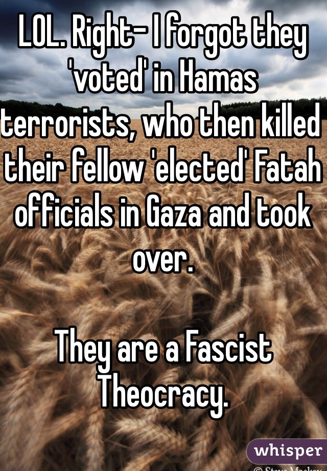 LOL. Right- I forgot they 'voted' in Hamas terrorists, who then killed their fellow 'elected' Fatah officials in Gaza and took over. 

They are a Fascist Theocracy. 

