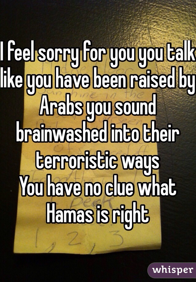 I feel sorry for you you talk like you have been raised by Arabs you sound brainwashed into their terroristic ways 
You have no clue what Hamas is right  