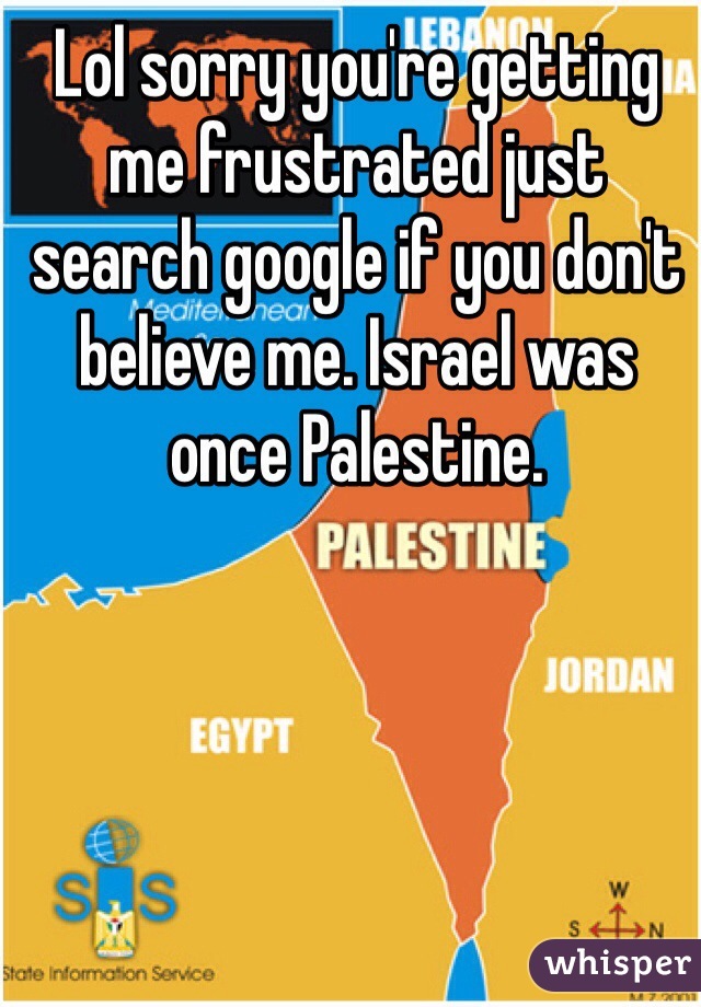 Lol sorry you're getting me frustrated just search google if you don't believe me. Israel was once Palestine. 