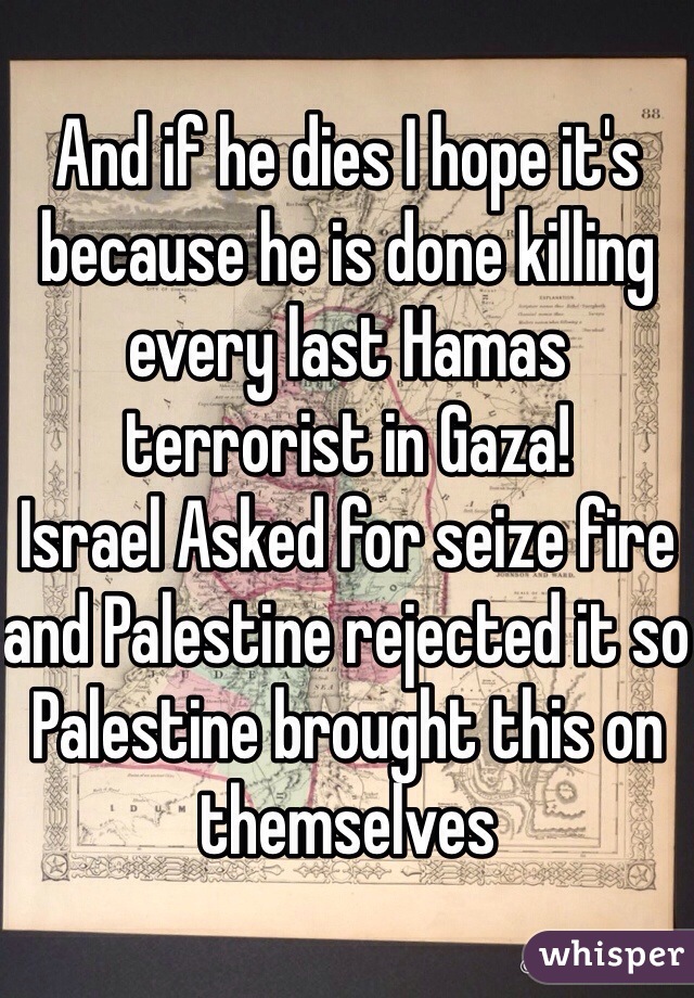 And if he dies I hope it's because he is done killing every last Hamas terrorist in Gaza! 
Israel Asked for seize fire and Palestine rejected it so Palestine brought this on themselves 