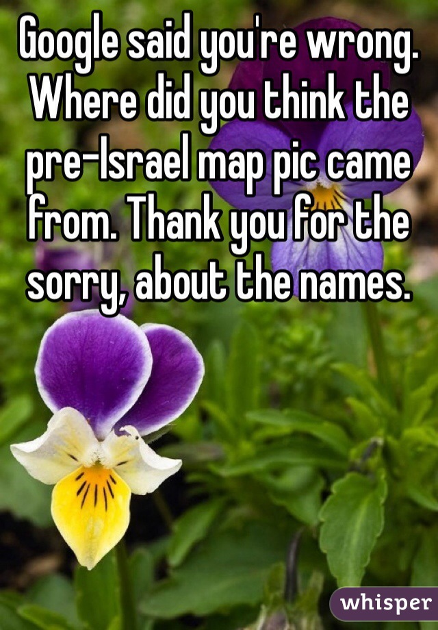 Google said you're wrong.  Where did you think the pre-Israel map pic came from. Thank you for the sorry, about the names.  