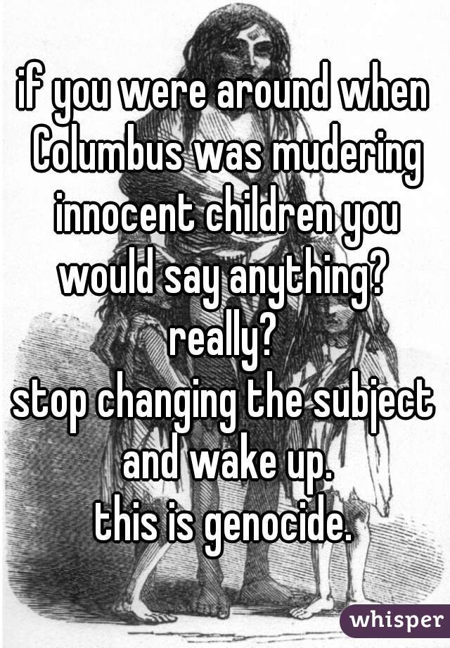 if you were around when Columbus was mudering innocent children you would say anything? 
really?
stop changing the subject and wake up.
this is genocide.