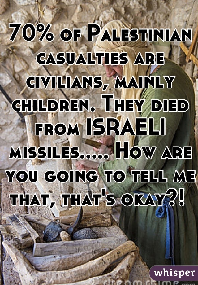 70% of Palestinian casualties are civilians, mainly children. They died from ISRAELI missiles..... How are you going to tell me that, that's okay?! 