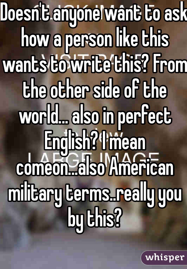 Doesn't anyone want to ask how a person like this wants to write this? From the other side of the world... also in perfect English? I mean comeon...also American military terms..really you by this? 