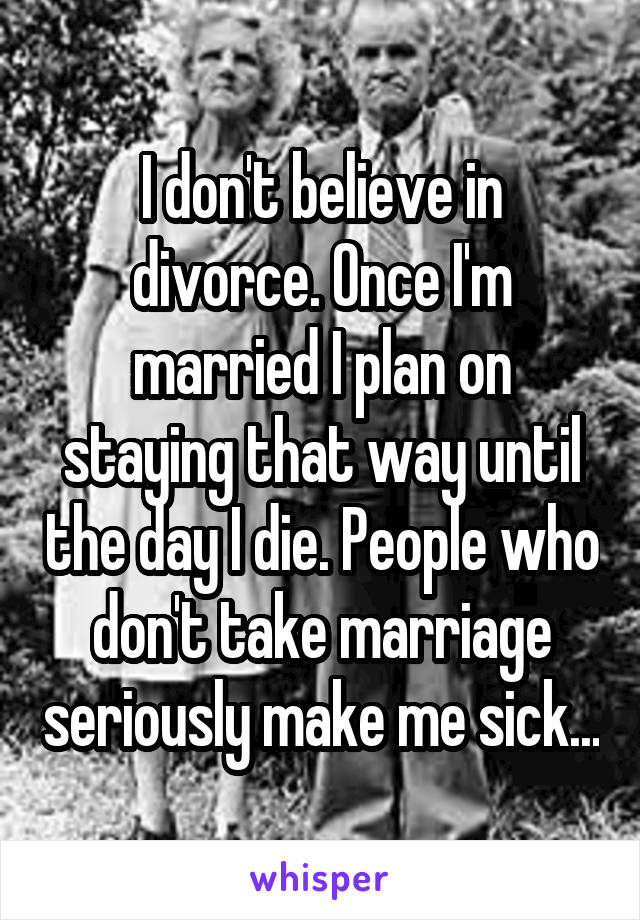 I don't believe in divorce. Once I'm married I plan on staying that way until the day I die. People who don't take marriage seriously make me sick...