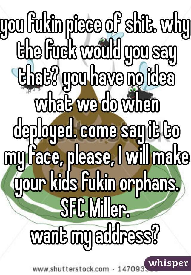 you fukin piece of shit. why the fuck would you say that? you have no idea what we do when deployed. come say it to my face, please, I will make your kids fukin orphans. SFC Miller. 
want my address?